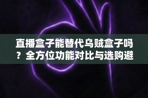 直播盒子能替代乌贼盒子吗？全方位功能对比与选购避坑指南