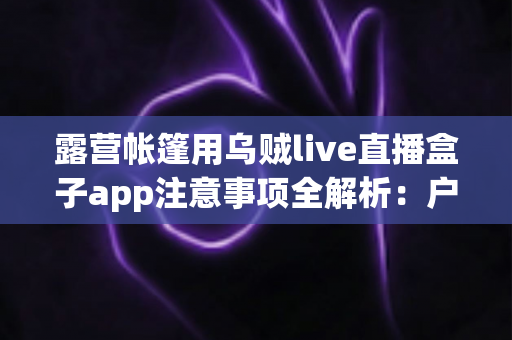露营帐篷用乌贼live直播盒子app注意事项全解析:户外安全用电、合法观影与舒适露营实用指南 露营帐篷用乌贼live直播盒子app注意事项全解析:户外安全用电、合法观影与舒适露营实用指南
