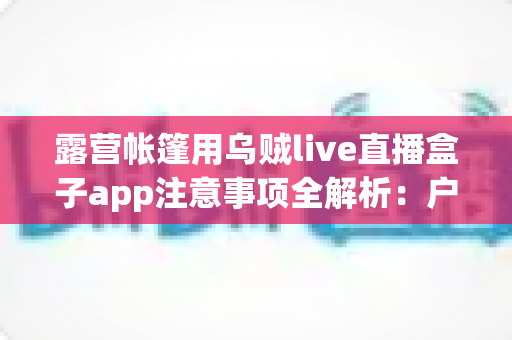 露营帐篷用乌贼live直播盒子app注意事项全解析：户外安全用电、合法观影与舒适露营实用指南