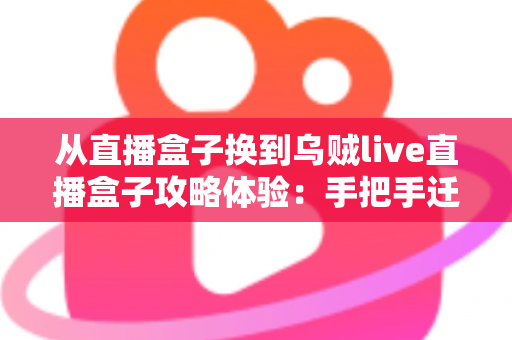 从直播盒子换到乌贼live直播盒子攻略体验：手把手迁移指南与一个月真实使用心得