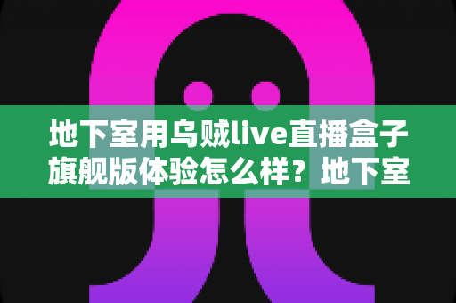 地下室用乌贼live直播盒子旗舰版体验怎么样？地下室直播环境深度测评与真实使用感受全解析