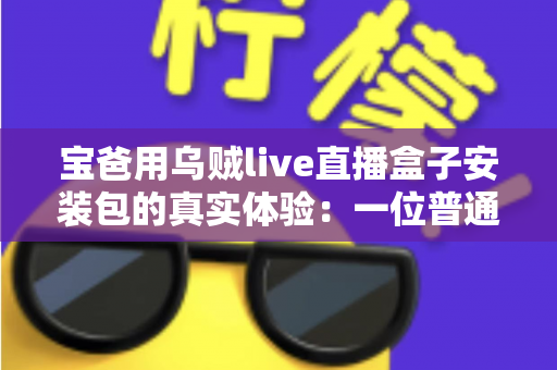宝爸用乌贼live直播盒子安装包的真实体验：一位普通爸爸从下载安装到家庭使用的全程分享