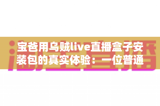 宝爸用乌贼live直播盒子安装包的真实体验：一位普通爸爸从下载安装到家庭使用的全程分享