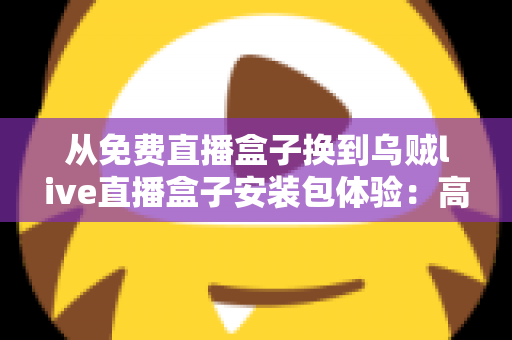 从免费直播盒子换到乌贼live直播盒子安装包体验：高清稳定流畅观赛的真实升级之旅