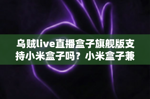乌贼live直播盒子旗舰版支持小米盒子吗?小米盒子兼容性、安装教程与问题排查全解析 乌贼live直播盒子旗舰版支持小米盒子吗?小米盒子兼容性、安装教程与问题排查全解析