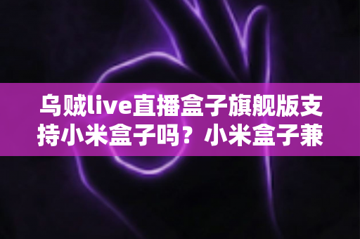乌贼live直播盒子旗舰版支持小米盒子吗？小米盒子兼容性、安装教程与问题排查全解析