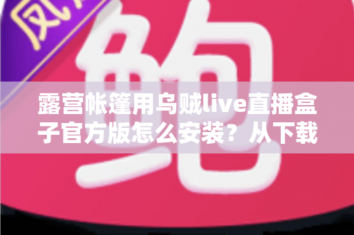 露营帐篷用乌贼live直播盒子官方版怎么安装?从下载到开播的完整实操指南 露营帐篷用乌贼live直播盒子官方版怎么安装?从下载到开播的完整实操指南