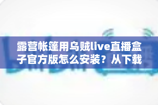 露营帐篷用乌贼live直播盒子官方版怎么安装？从下载到开播的完整实操指南
