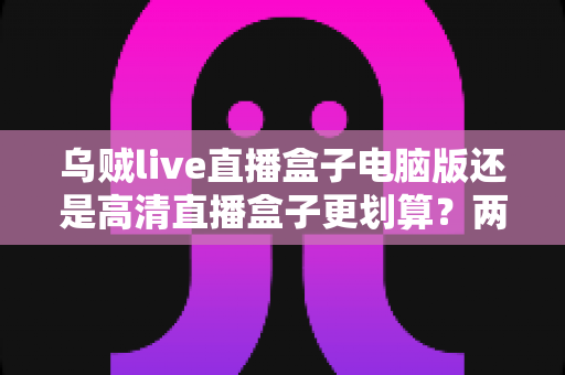 乌贼live直播盒子电脑版还是高清直播盒子更划算?两种观看方案全方位对比与选购指南 乌贼live直播盒子电脑版还是高清直播盒子更划算?两种观看方案全方位对比与选购指南