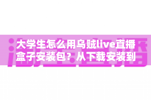 大学生怎么用乌贼live直播盒子安装包？从下载安装到玩转校园直播的实用全攻略