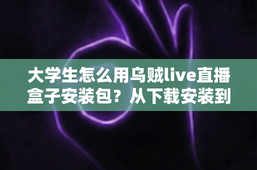 大学生怎么用乌贼live直播盒子安装包？从下载安装到玩转校园直播的实用全攻略