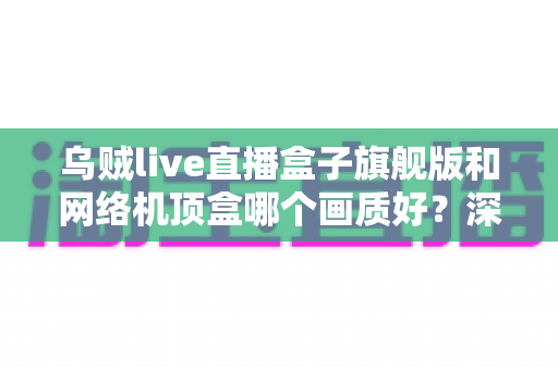 乌贼live直播盒子旗舰版和网络机顶盒哪个画质好?深度实测对比帮你选出更清晰的选择 乌贼live直播盒子旗舰版和网络机顶盒哪个画质好?深度实测对比帮你选出更清晰的选择
