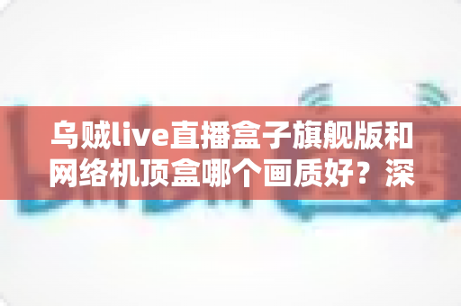 乌贼live直播盒子旗舰版和网络机顶盒哪个画质好？深度实测对比帮你选出更清晰的选择