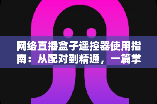 网络直播盒子遥控器使用指南:从配对到精通,一篇掌握全部操作技巧 网络直播盒子遥控器使用指南:从配对到精通,一篇掌握全部操作技巧
