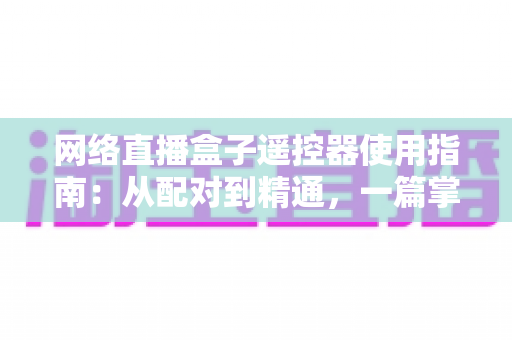 网络直播盒子遥控器使用指南:从配对到精通,一篇掌握全部操作技巧 网络直播盒子遥控器使用指南:从配对到精通,一篇掌握全部操作技巧