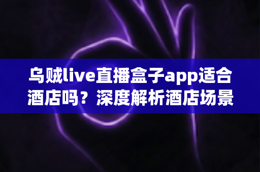 乌贼live直播盒子app适合酒店吗？深度解析酒店场景下的实用性、优势与注意事项