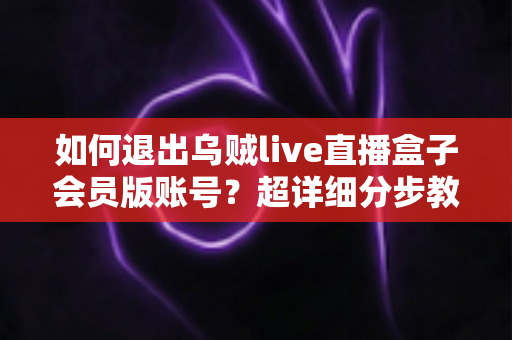 如何退出乌贼live直播盒子会员版账号？超详细分步教程与账号安全指南