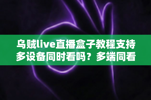 乌贼live直播盒子教程支持多设备同时看吗？多端同看全攻略与新手入门实用指南