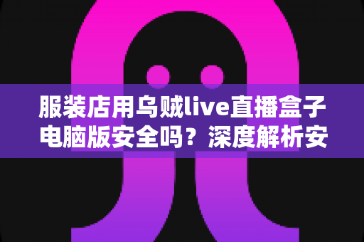 服装店用乌贼live直播盒子电脑版安全吗?深度解析安全风险、避坑指南与正确使用建议 服装店用乌贼live直播盒子电脑版安全吗?深度解析安全风险、避坑指南与正确使用建议