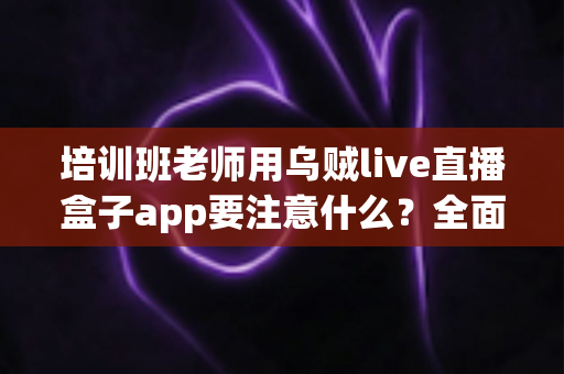培训班老师用乌贼live直播盒子app要注意什么?全面解析直播授课核心要点与避坑指南 培训班老师用乌贼live直播盒子app要注意什么?全面解析直播授课核心要点与避坑指南