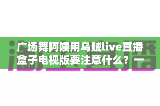 广场舞阿姨用乌贼live直播盒子电视版要注意什么?一文读懂安装、使用与避坑全攻略 广场舞阿姨用乌贼live直播盒子电视版要注意什么?一文读懂安装、使用与避坑全攻略