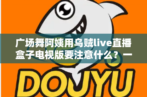 广场舞阿姨用乌贼live直播盒子电视版要注意什么？一文读懂安装、使用与避坑全攻略