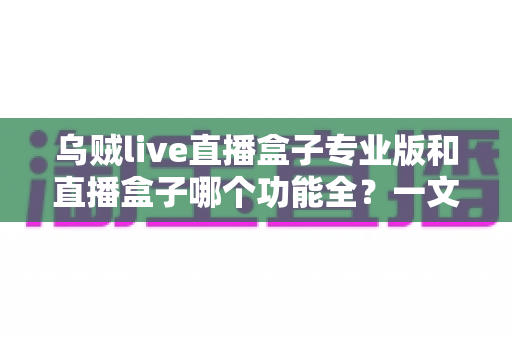 乌贼live直播盒子专业版和直播盒子哪个功能全?一文看懂功能差异与选择建议 乌贼live直播盒子专业版和直播盒子哪个功能全?一文看懂功能差异与选择建议