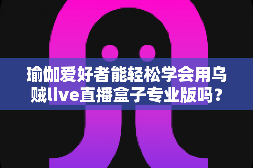 瑜伽爱好者能轻松学会用乌贼live直播盒子专业版吗?零基础也能快速上手的直播设备全解析 瑜伽爱好者能轻松学会用乌贼live直播盒子专业版吗?零基础也能快速上手的直播设备全解析