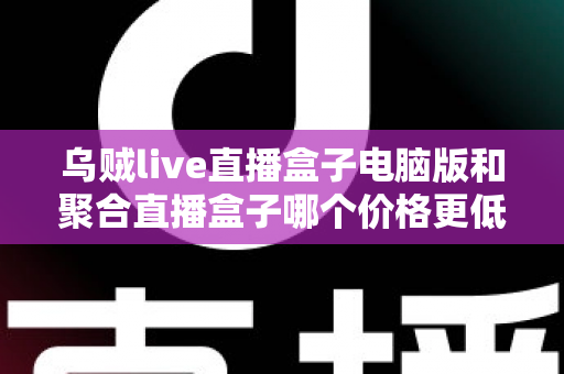 乌贼live直播盒子电脑版和聚合直播盒子哪个价格更低？深度价格对比与省钱选购全攻略