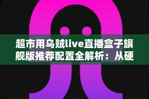 超市用乌贼live直播盒子旗舰版推荐配置全解析：从硬件到网络的完整带货方案