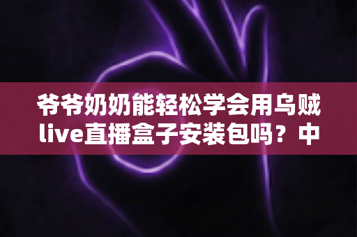 爷爷奶奶能轻松学会用乌贼live直播盒子安装包吗？中老年人零基础直播入门全指南