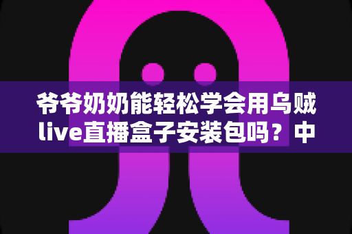 爷爷奶奶能轻松学会用乌贼live直播盒子安装包吗？中老年人零基础直播入门全指南