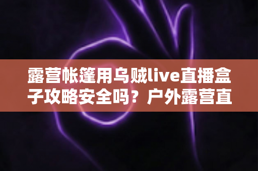 露营帐篷用乌贼live直播盒子攻略安全吗？户外露营直播设备安全使用全解析指南