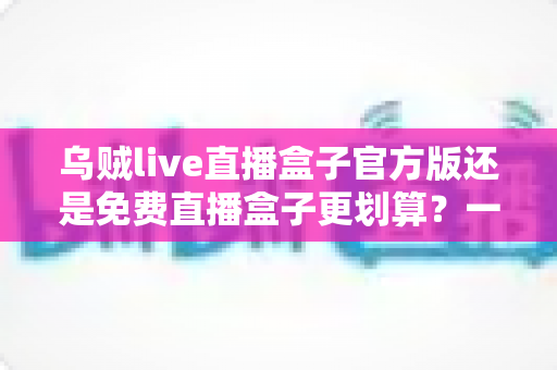 乌贼live直播盒子官方版还是免费直播盒子更划算?一篇看懂选择逻辑与避坑指南 乌贼live直播盒子官方版还是免费直播盒子更划算?一篇看懂选择逻辑与避坑指南