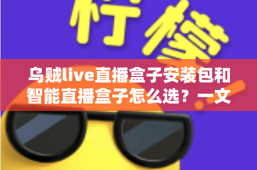 乌贼live直播盒子安装包和智能直播盒子怎么选？一文读懂直播设备选购核心要点与避坑指南