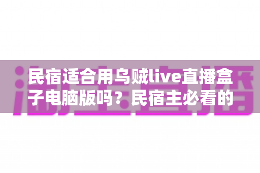 民宿适合用乌贼live直播盒子电脑版吗?民宿主必看的直播营销深度解析 民宿适合用乌贼live直播盒子电脑版吗?民宿主必看的直播营销深度解析
