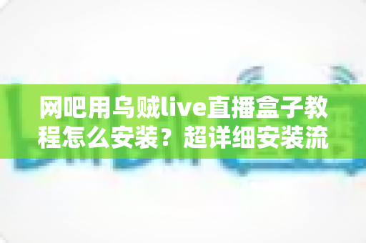 网吧用乌贼live直播盒子教程怎么安装?超详细安装流程与避坑指南全解析 网吧用乌贼live直播盒子教程怎么安装?超详细安装流程与避坑指南全解析