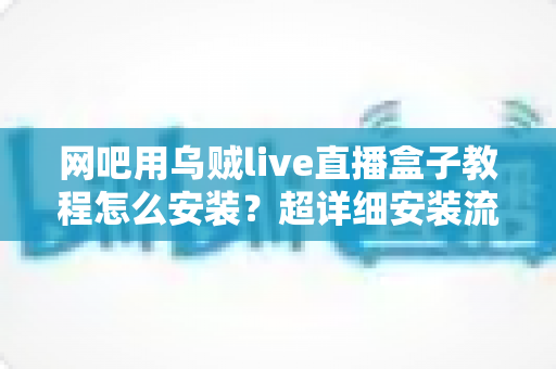 网吧用乌贼live直播盒子教程怎么安装？超详细安装流程与避坑指南全解析