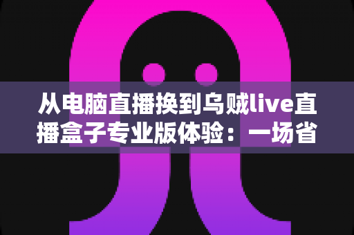 从电脑直播换到乌贼live直播盒子专业版体验:一场省心、省钱又高效能的直播升级之旅 从电脑直播换到乌贼live直播盒子专业版体验:一场省心、省钱又高效能的直播升级之旅