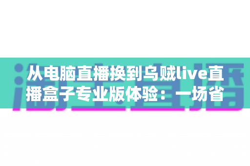从电脑直播换到乌贼live直播盒子专业版体验：一场省心、省钱又高效能的直播升级之旅