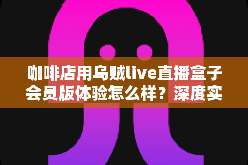 咖啡店用乌贼live直播盒子会员版体验怎么样?深度实测与使用心得全解析 咖啡店用乌贼live直播盒子会员版体验怎么样?深度实测与使用心得全解析