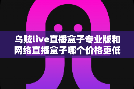 乌贼live直播盒子专业版和网络直播盒子哪个价格更低？深度价格对比与高性价比选购指南