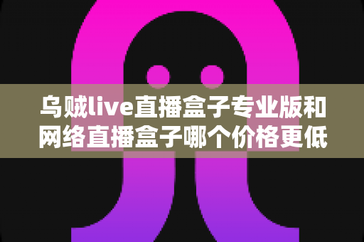 乌贼live直播盒子专业版和网络直播盒子哪个价格更低？深度价格对比与高性价比选购指南