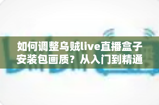 如何调整乌贼live直播盒子安装包画质？从入门到精通的完整设置指南