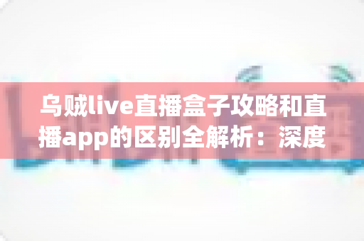乌贼live直播盒子攻略和直播app的区别全解析:深度对比帮你选对直播观看工具 乌贼live直播盒子攻略和直播app的区别全解析:深度对比帮你选对直播观看工具