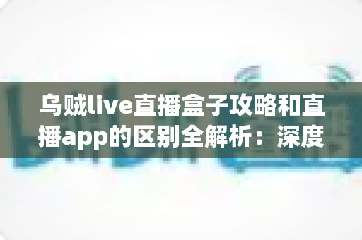乌贼live直播盒子攻略和直播app的区别全解析:深度对比帮你选对直播观看工具 乌贼live直播盒子攻略和直播app的区别全解析:深度对比帮你选对直播观看工具