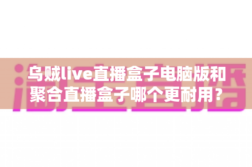 乌贼live直播盒子电脑版和聚合直播盒子哪个更耐用?深度对比分析帮你选出稳定持久的直播软件 乌贼live直播盒子电脑版和聚合直播盒子哪个更耐用?深度对比分析帮你选出稳定持久的直播软件