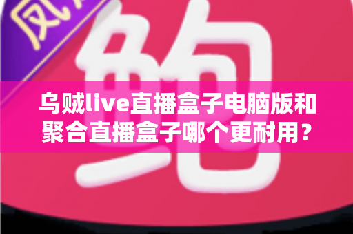 乌贼live直播盒子电脑版和聚合直播盒子哪个更耐用?深度对比分析帮你选出稳定持久的直播软件 乌贼live直播盒子电脑版和聚合直播盒子哪个更耐用?深度对比分析帮你选出稳定持久的直播软件