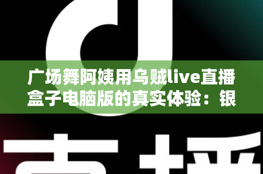 广场舞阿姨用乌贼live直播盒子电脑版的真实体验:银发舞者的直播间逆袭记 广场舞阿姨用乌贼live直播盒子电脑版的真实体验:银发舞者的直播间逆袭记