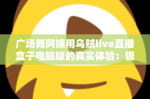 广场舞阿姨用乌贼live直播盒子电脑版的真实体验:银发舞者的直播间逆袭记 广场舞阿姨用乌贼live直播盒子电脑版的真实体验:银发舞者的直播间逆袭记